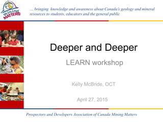 … bringing knowledge and awareness about Canada’s geology and mineral
resources to students, educators and the general public
Deeper and Deeper
LEARN workshop
Kelly McBride, OCT
April 27, 2015
Prospectors and Developers Association of Canada Mining Matters
 