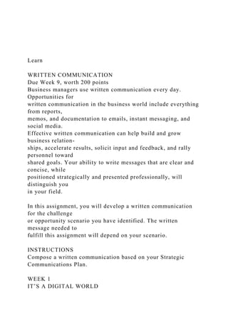 Learn
WRITTEN COMMUNICATION
Due Week 9, worth 200 points
Business managers use written communication every day.
Opportunities for
written communication in the business world include everything
from reports,
memos, and documentation to emails, instant messaging, and
social media.
Effective written communication can help build and grow
business relation-
ships, accelerate results, solicit input and feedback, and rally
personnel toward
shared goals. Your ability to write messages that are clear and
concise, while
positioned strategically and presented professionally, will
distinguish you
in your field.
In this assignment, you will develop a written communication
for the challenge
or opportunity scenario you have identified. The written
message needed to
fulfill this assignment will depend on your scenario.
INSTRUCTIONS
Compose a written communication based on your Strategic
Communications Plan.
WEEK 1
IT’S A DIGITAL WORLD
 