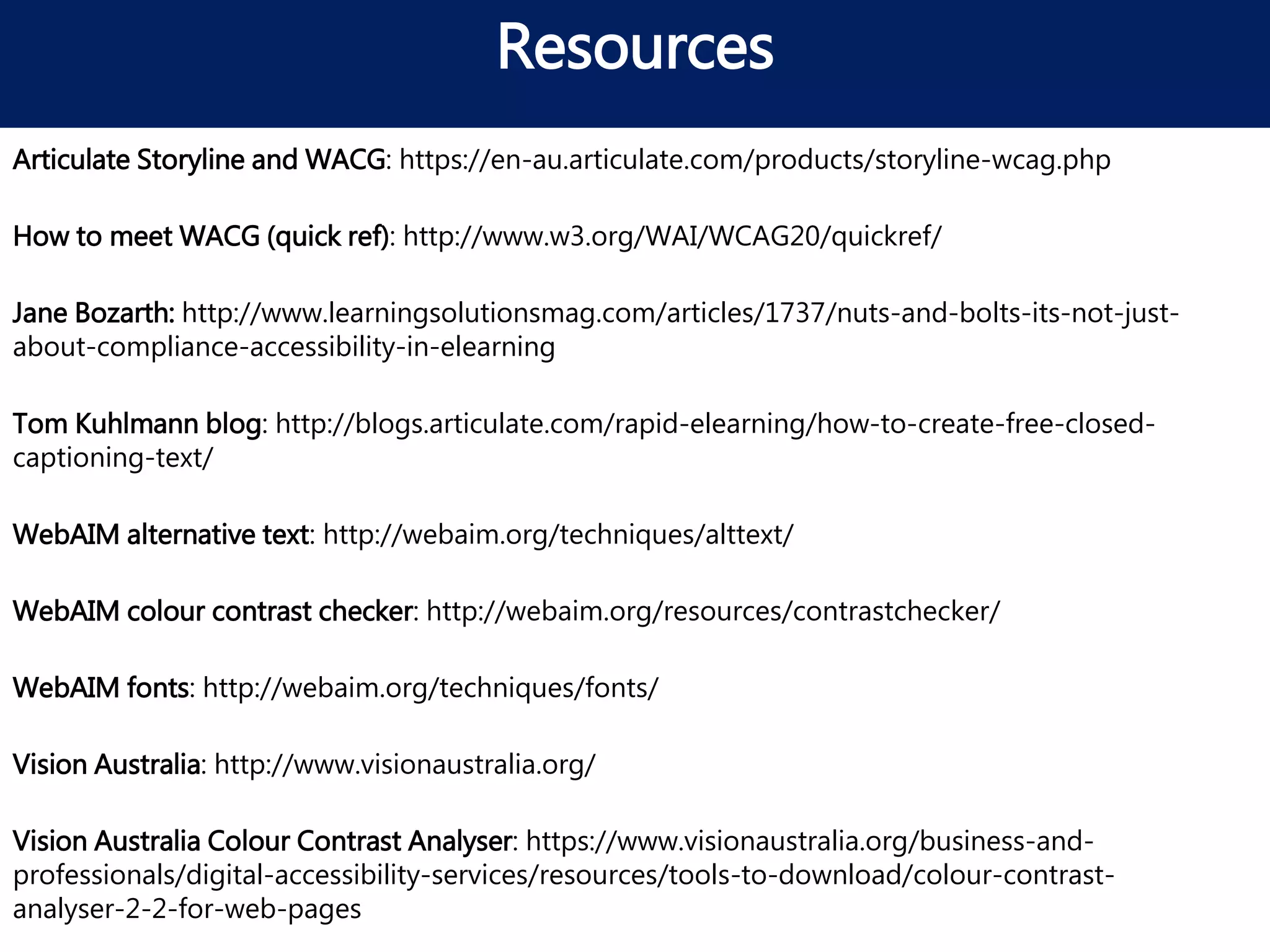 Resources
WebAIM colour contrast checker: http://webaim.org/resources/contrastchecker/
WebAIM fonts: http://webaim.org/techniques/fonts/
Articulate Storyline and WACG: https://en-au.articulate.com/products/storyline-wcag.php
Tom Kuhlmann blog: http://blogs.articulate.com/rapid-elearning/how-to-create-free-closed-
captioning-text/
WebAIM alternative text: http://webaim.org/techniques/alttext/
How to meet WACG (quick ref): http://www.w3.org/WAI/WCAG20/quickref/
Jane Bozarth: http://www.learningsolutionsmag.com/articles/1737/nuts-and-bolts-its-not-just-
about-compliance-accessibility-in-elearning
Vision Australia: http://www.visionaustralia.org/
Vision Australia Colour Contrast Analyser: https://www.visionaustralia.org/business-and-
professionals/digital-accessibility-services/resources/tools-to-download/colour-contrast-
analyser-2-2-for-web-pages
 