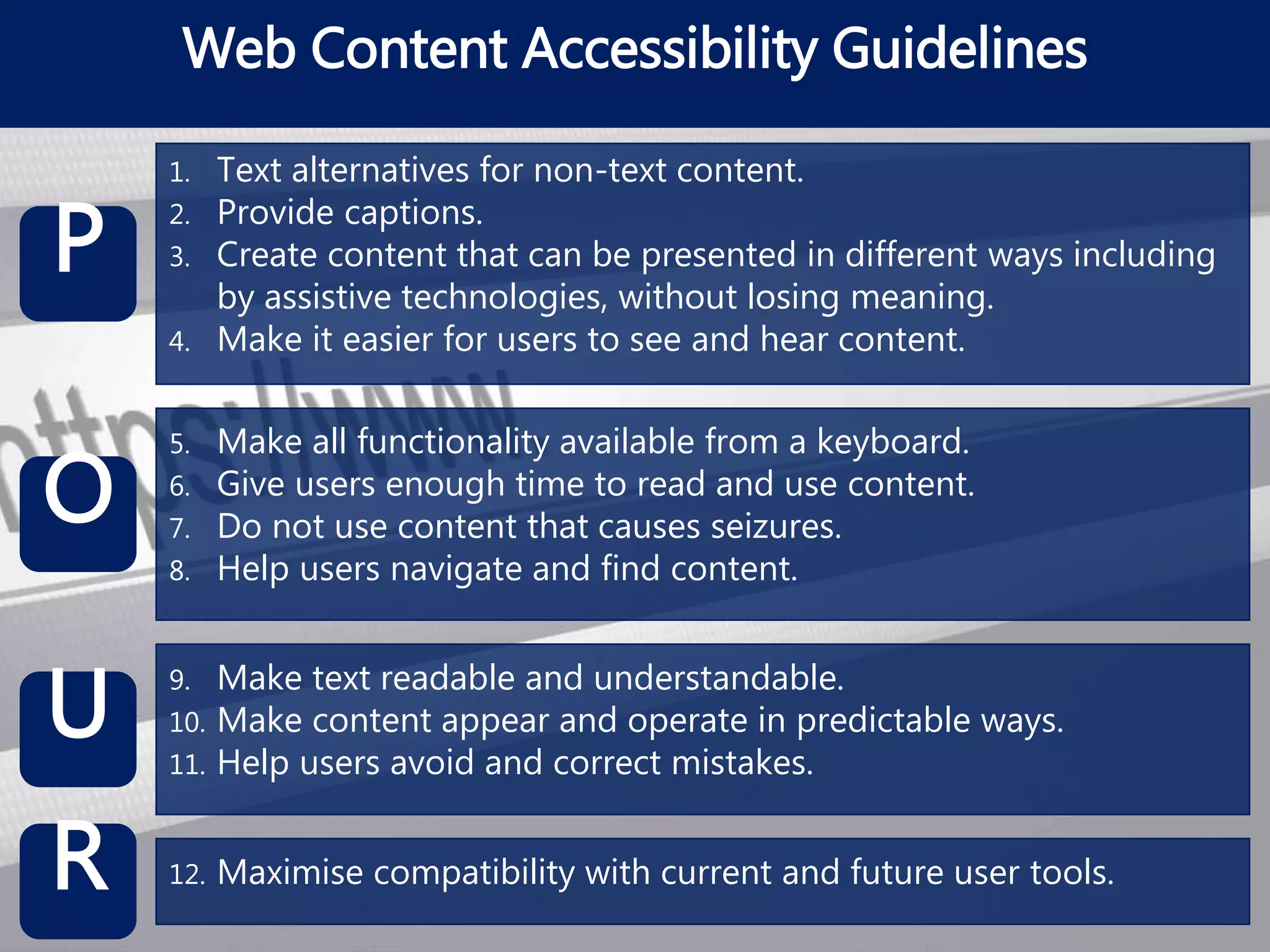 Web Content Accessibility Guidelines
P
O
U
R
1. Text alternatives for non-text content.
2. Provide captions.
3. Create content that can be presented in different ways including
by assistive technologies, without losing meaning.
4. Make it easier for users to see and hear content.
5. Make all functionality available from a keyboard.
6. Give users enough time to read and use content.
7. Do not use content that causes seizures.
8. Help users navigate and find content.
9. Make text readable and understandable.
10. Make content appear and operate in predictable ways.
11. Help users avoid and correct mistakes.
12. Maximise compatibility with current and future user tools.
 