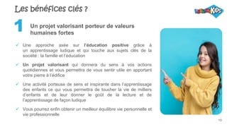 10
Un projet valorisant porteur de valeurs
humaines fortes
 Une approche axée sur l’éducation positive grâce à
un apprentissage ludique et qui touche aux sujets clés de la
société : la famille et l’éducation
 Un projet valorisant qui donnera du sens à vos actions
quotidiennes et vous permettra de vous sentir utile en apportant
votre pierre à l’édifice
 Une activité porteuse de sens et inspirante dans l’apprentissage
des enfants ce qui vous permettra de toucher la vie de milliers
d’enfants et de leur donner le goût de la lecture et de
l’apprentissage de façon ludique
 Vous pourrez enfin obtenir un meilleur équilibre vie personnelle et
vie professionnelle
1
Les bénéfices clés ?
 