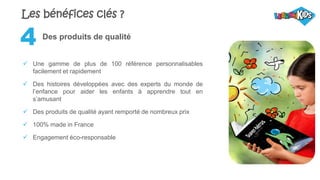 Des produits de qualité
 Une gamme de plus de 100 référence personnalisables
facilement et rapidement
 Des histoires développées avec des experts du monde de
l’enfance pour aider les enfants à apprendre tout en
s’amusant
 Des produits de qualité ayant remporté de nombreux prix
 100% made in France
 Engagement éco-responsable
4
Les bénéfices clés ?
 