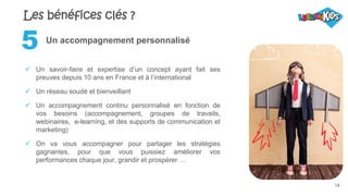 14
Un accompagnement personnalisé
 Un savoir-faire et expertise d’un concept ayant fait ses
preuves depuis 10 ans en France et à l’international
 Un réseau soudé et bienveillant
 Un accompagnement continu personnalisé en fonction de
vos besoins (accompagnement, groupes de travails,
webinaires, e-learning, et des supports de communication et
marketing)
 On va vous accompagner pour partager les stratégies
gagnantes, pour que vous puissiez améliorer vos
performances chaque jour, grandir et prospérer …
5
Les bénéfices clés ?
 