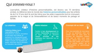 Qui sommes-nous ?
LearnyKids, créateur d’histoires personnalisables, est devenu ces 10 dernières
années, la référence dans le monde des histoires personnalisables pour les enfants
de de 0 à 10 ans dont ils sont les héros pour les aider à apprendre tout en s’amusant,
apporter de la magie et de l’émerveillement et de beaux moments de partage en
famille.
La créatrice
Catherine Walker lance
LearnyKids en 2012.
Entrepreneure, auteure, innovatrice
en éducation des enfants, et
partisane d’un changement positif,
passionnée et impliquée, Catherine
Walker a acquis une réputation de
leader visionnaire dans le domaine
de l’éducation des enfants.
Notre mission
Faciliter le bon développement de
l’enfant, l’émerveiller et apprendre
de façon ludique en devenant
l’acteur principal de ses
aventures pour apprendre tout en
s’amusant.
Concept clé en main
Pour vous permettre de vous lancer
du jour au lendemain avec une
activité riche de sens dans le
domaine de l’éducation positive
avec tout ce dont vous avez
besoins, depuis chez vous, avec
des frais fixes limités pour évoluer
sur le marché porteur de la
personnalisation et apprentissage
des enfants.
 