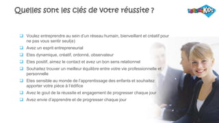 9
Quelles sont les clés de votre réussite ?
 Voulez entreprendre au sein d’un réseau humain, bienveillant et créatif pour
ne pas vous sentir seul(e)
 Avez un esprit entrepreneurial
 Etes dynamique, créatif, ordonné, observateur
 Etes positif, aimez le contact et avez un bon sens relationnel
 Souhaitez trouver un meilleur équilibre entre votre vie professionnelle et
personnelle
 Etes sensible au monde de l’apprentissage des enfants et souhaitez
apporter votre pièce à l’édifice
 Avez le gout de la réussite et engagement de progresser chaque jour
 Avez envie d’apprendre et de progresser chaque jour
 
