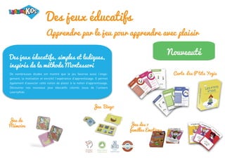 Des jeux éducatifs
Apprendre par le jeu pour apprendre avec plaisir
Jeu des 7
familles Emotions
Carte Les P’tits Yogis
Jeu de
Mémoire
Jeu Bingo
Nouveauté
Des jeux éducatifs, simples et ludiques,
inspirés de la méthode Montessori
De nombreuses études ont montré que le jeu favorise aussi l’enga-
gement, la motivation et enrichit l’expérience d’apprentissage. Il permet
également d’associer cette notion de plaisir à la notion d’apprentissage.
Découvrez nos nouveaux jeux éducatifs colorés issus de l’univers
LearnyKids
 