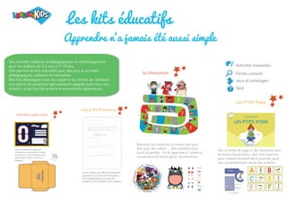 Les kits éducatifs
Apprendre n'a jamais été aussi simple
Revisiter les émotions à travers des jeux,
des quiz, des vidéos ... Des activités pour
toute la famille. Ce kit apprend à l'enfant à
reconnaitre et mieux gérer ses émotions.
Des activités de yoga et de relaxation avec
de belles illustrations, des mini séances
pour chaque moment de la journée, pour
une compréhension facile des enfants.
Les P'tits Yogis
Les p'tits Preneurs
Des activités ludiques et pédagogiques en téléchargement
pour les enfants de 3-6 ans et 7-10 ans.
Une gamme de kits éducatifs avec des jeux et activités
pédagogiques, ludiques et manuelles.
Des kits développés avec des experts du monde de l'enfance.
Une police de caractère spécialement adaptée pour tous les
enfants, et qui facilite la lecture aux enfants dyslexiques.
 
