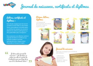 “ “
Journal de naissance
Tout ce qui s’est passé le jour et l’année de
votre naissance.
Poèmes, lettres,
diplômes
4 à 6 éléments de
personnalisation, de 0 à 8 ans
Format A4 : 21x30 cm
A partir de 4,90 €
4 éléments de
personnalisation
de 0 à 116 ans
Format A4 : 21x30 cm
A partir de 4,90 €
J'adore votre journal de
naissance ! Je cherchais un
cadeau pas cher et sortant de
l'ordinaire pour mon Papa de 85
ans et il a absolument adoré !
Journal de naissance, certificats et diplômes
Lettres, certificats et
diplômes :
Quoi de plus magique que de recevoir
une lettre du Père Noël, ou de la Petite
Souris venue déposer une petite pièce,
un certificat de naissance ou encore le
diplome du mérite du petit garçon ou
de la petite fille la plus courageuse !
Nous proposons une sélection variée et
originale de lettres et certificats tous
préparés quelques secondes
spécialement pour chaque enfant.
Disponible en français et anglais
 