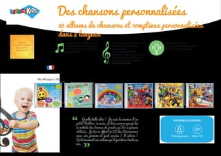Quelle belle idée ! Je suis la maman d’un
petit Mattéo, 18 mois, et dois avouer que je lui
ai acheté des tonnes de jouets qu’il n’a jamais
utilisés. Je lui ai offert le CD des Bisounours
avec son prénom et quel succès ! Il adore !
Certainement un cadeau qu’il gardera toute sa
vie.
“ “
DISPONIBLE EN VERSION
Plus de
3.5 millions d’album
déjà vendus à
l’international
Des chansons personnalisées
Ma Musique pour Moi Bisounours
Ma Musique à Moi Spider-man et Toi Les Héros Marvel et Toi Les 4 Fantastiques et Toi
En français
8 chansons rythmées et sur des
styles musicaux variés sur
chaque album.
D’une durée de 18 à 28
minutes, le prénom de l’enfant
est chanté de nombeuses fois
dans chacune des chansons.
A partir de 12,90€.
Disponibles en français,
anglais, espagnol, arabe, italien,
japonais, grec et portuguais.
Les étiquettes des CD sont aussi
personnalisées avec le prénom
de l’enfant et un petit message
personnalisé.
30 albums de chansons et comptines personnalisées
dans 8 langues
Téléchargement Album CD
 