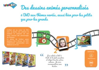 1
2
3
“
“ Téléchargement
DVD
DISPONIBLE EN
Des dessins animés personnalisés
6 DVD aux thèmes variés, aussi bien pour les petits
que pour les grands
J'ai acheté ce DVD à
Noël et il a fait sensation
et éclipsé tous les autres
cadeaux. Je vous
recommanderai sans
hésiter.
L’enfant est au coeur du film
avec sa photo, son prénom et
endosse le costume de son
héros entouré des personnages
de l’histoire.
La photo de l’enfant passe
plusieurs fois à l’écran. Un DVD
entièrement personnalisé avec
dédicace sur le CD.
 