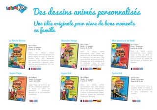 Des dessins animés personnalisés
Une idée originale pour vivre de bons moments
en famille
La Petite Sirène
De 0 à 8 ans
Durée : 27 minutes
A partir de 18,90€
Dans ce dessin animé
personnalisé, votre fille devient une
petite sirène et nage au fond de
l’océan pour des aventures
palpitantes. Elle découvrira toutes
les ravissantes créatures sous-
marines qui deviendront vite ses
meilleures amies.
Super Papa
De 0 à 8 ans
Durée : 25 minutes
A partir de 18,90€
Super Papa est le héros de
ce film d'aventure palpitant.
Il sauve la terre du
diabolique professeur
Méchant et de ses complots
maléfiques.
Turbo Kid
De 0 à 8 ans
Durée : 22 minutes
A partir de 18,90€
Votre enfant monte dans un
superbe bolide et mène la
course en tête du Grand Prix
le plus prestigieux de
l'année.
Super Kid
De 0 à 8 ans
Durée : 22 minutes
A partir de 18,90€
Dans ce dessin animé
personnalisé, votre petit garçon
devient la star, le «Super Kid»
de ce film d’aventure palpitant.
Il déjoue d’innombrables pièges,
sauve la planète du diabolique
Professeur Méchant.
Mon aventure de Noël
De 0 à 8 ans
Durée : 25 minutes
A partir de 18,90€
Dans ce dessin animé
personnalisé, votre enfant
sauve la fête de Noël en
aidant le Père Noël à contrer
Jack Le Givré qui essaie de
faire échouer la livraison des
cadeaux !
Blanche-Neige
De 0 à 8 ans
Durée : 21 minutes
A partir de 18,90€
Dans ce dessin animé
personnalisé, votre petite fille
jouera le rôle de Blanche-Neige :
un classique à ne pas rater ! Elle
sera l’amie des animaux de la forêt,
échappera aux sorts maléfiques de
la méchante reine et sera
couronnée la « plus belle de toutes
» !
 