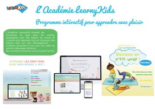 L'Académie LearnyKids
Programme intéractif pour apprendre avec plaisir
L'Académie LearnyKids propose des
formations en ligne pour les enfants,
développées avec des experts du monde de
l’enfance pour apprendre tout en s'amusant. Des
thèmes axés sur leur développement
confiance personnel en soi, pour leur aider les
enfants à développe résilience.
Des nouvelles formations tout au long de l'année.
 