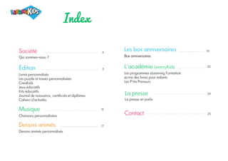 Index
20
Les box anniversaires
Box anniversaires
L'académie LearnyKidz
Les programmes eLearning Formation
écrire des livres pour enfants
Les P'tits Preneurs
La presse
La presse en parle
Contact
24
25
4
5
15
17
Société
Qui sommes-nous ?
Édition
Livres personnalisés
Les puzzle et tasses personnalisées
CreaKidz
Jeux éducatifs
Kits éducatifs
Journal de naissance, certificats et diplômes
Cahiers d'activités
Musique
Chansons personnalisées
Dessins animés
Dessins animés personnalisés
19
 