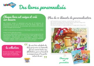 Des livres personnalisés
Je suis très satisfaite du
livre que je vous ai commandé.
Je vous envoie toutes mes
félicitations pour ce travail et
ne manquerai pas d’en parler
autour de moi.
“ “
Plus de 10 éléments de personnalisation
Chaque page
est
personnalisée
Personnalisé avec le prénom, nom de famille, âge et ville
Les amis et membres de la famille figurent aussi dans chaque livre
Imprimé spécialement pour chaque enfant
Couverture rigide ou souple lavable avec 24 pages dans chaque livre
Chaque livre est unique et créé
sur mesure
Des histoires variées et captivantes avec plus de 10 éléments de
personnalisation, tels que le prénom, le nom de famille, l’âge, le lieu
d’habitation, les prénoms de ses camarades, des membres de la famille
et des messages personnalisés.
L’enfant vit pleinement son aventure et développe le plaisir de lire, même
lorsqu’il est en difficulté scolaire.
Les histoires MON MONDE A MOI sont écrites et mises en page selon une
charte précise pour faire aimer la lecture avec notre équipe d’auteurs,
illustrateurs, orthophonistes et psychologues. Phrases courtes,
vocabulaire régulier rendant la lecture plus aisée. Egalement disponible
en anglais, espagnol, italien et bientôt allemand et portugais.
la collection
Des livres de 24 pages , réalisés par
vos soins avec une couverture
épaisse rigide ou souple lavable.
 
