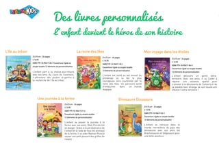 Des livres personnalisés
L‘enfant devient le héros de son histoire
L’île au trésor
Une journée à la ferme Dinosaure Dinosaure
La reine des fées Mon voyage dans les étoiles
21x15 cm - 24 pages
€ 19,90
ISBN 979-10-90417-00-7 Couverture rigide ou
souple lavable 12 éléments de personnalisation
L'enfant part à la chasse aux trésors
avec ses amis. Au cours de l'aventure,
il affrontera des pirates et partira à
la recherche de l’île au trésor.
21x15 cm - 24 pages
€ 19,90
ISBN 979-10-90417-01-4
Couverture rigide ou souple lavable
12 éléments de personnalisation
L'enfant va passer la journée à la
ferme avec ses amis. Mais Piccolo est
en danger. Grâce à la persévérance de
l'enfant et à l'aide de tous les animaux
de la ferme, il va aider Maman Poule à
sauver son petit poussin des griffes du
renard.
21x15 cm - 24 pages
€ 19,90
ISBN 979-10-90471-02-1
Couverture rigide ou souple lavable
12 éléments de personnalisation
L'enfant est invité au bal annuel du
printemps où la fée la plus
courageuse sera couronnée par la
reine des fées. Un parcours semé
d’embûches dans un monde
magique.
21x15 cm - 24 pages
€ 19,90
ISBN 979-10-90417-02-1
Couverture rigide ou souple lavable
12 éléments de personnalisation
L'enfant se retrouve dans le
monde merveilleux du pays des
dinosaures avec ses amis les
Brachiosaures et Stégosaure pour
une belle aventure.
21x15 cm - 24 pages
€ 19,90
ISBN 979-10-90417-04-5
Couverture rigide ou souple lavable
12 éléments de personnalisation
L'enfant découvre un gentil extra-
terrestre. Avec ses amis, il va l’aider à
réparer son vaisseau spatial pour
s’envoler à la découverte de l’univers et de
la planète bien étrange de son nouvel ami
Zibulon l’extra-terrestre !
 