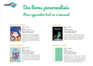 Des livres personnalisés
Pour apprendre tout en s'amusant
Dragon mystérieux
21x15 cm - 24 pages
€ 19,90
ISBN 065-27-33548-92-4
Couverture rigide ou souple lavable
18 éléments de personnalisation
L’enfant décide de résoudre avec ses
amis le mystère de la légende du dragon
et se lance à la recherche de sa grotte
secrète. Un parcours semé d’embûches
qui permettra de faire enfin éclater la
vérité.
21x15 cm - 24 pages
€ 19,90
ISBN 065-27-33419-42-2
Couverture rigide ou souple lavable
12 éléments de personnalisation
L’enfant et ses amis sont appelés par
les petits lutins. L’horloge magique a
été volée et sans elle, le Père-Noël ne
pourra pas livrer tous les cadeaux à
temps. Pourront-ils sauver Noël et faire
vivre à des milliers d’enfants la magie
de Noël ?
30x21 cm - 24 pages
€ 34,90
ISBN 065-27-33192-84-4
Couverture rigide ou souple lavable
13 éléments de personnalisation
L’enfant devient le super-héros de cette
incroyable aventure. Lui et ses amis seront
capturés par le professeur Méchant. Mais
pourront-ils déjouer ses plans diaboliques et
sauver la terre d’une destruction proche ?
Mon aventure de Noël Super-héros
30x21 cm - 24 pages
€ 34,90
ISBN 065-27-33327-36-9
Couverture rigide ou souple lavable
20 éléments de personnalisation
Un album pour se souvenir des moments
précieux de la vie de votre bébé : de ses
premiers moments à la maison, ses premiers
sourires, ses premiers pas à ses découvertes du
monde. Collez vos photos préférées, et créez un
ouvrage unique à l'image de votre enfant.
Mon album de bébé
 