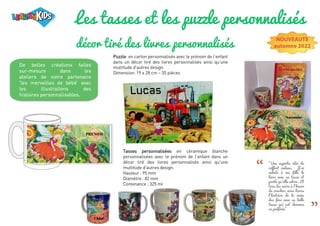Les tasses et les puzzle personnalisés
décor tiré des livres personnalisés
De belles créations faites
sur-mesure dans les
ateliers de notre partenaire
'les merveilles de bébé' avec
les illustrations des
histoires personnalisables.
Puzzle en carton personnalisés avec le prénom de l’enfant
dans un décor tiré des livres personnalisés ainsi qu'une
multitude d'autres design.
Dimension: 19 x 28 cm – 35 pièces
NOUVEAUTE
automne 2022
Tasses personnalisées en céramique blanche
personnalisées avec le prénom de l’enfant dans un
décor tiré des livres personnalisés ainsi qu'une
multitude d'autres design.
Hauteur : 95 mm
Diamètre : 82 mm
Contenance : 325 ml
“
“
"Une superbe idée de
coffret cadeau. J'ai
acheté à ma fille le
livre avec sa tasse et
puzzle qu'elle adore. Et
tous les soirs à l'heure
du coucher, nous lisons
l'histoire de la reine
des fées avec sa belle
tasse qui est devenue
sa préférée"
 