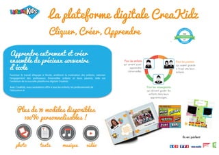 Cliquer, Créer, Apprendre
-
La plateforme digitale CreaKidz
Plus de 70 modèles disponibles
100% personnalisables !
photo texte musique vidéo
DES ENSEIGNANTS
PAR
ET
T
E
S
T
É ET APPRO
U
V
É
ENFANTS
Ils en parlent
Pour les enseignants
qui doivent guider les
enfants dans leurs
apprentissages.
Pour les enfants
qui aiment jouer,
apprendre,
s’émerveiller.
Pour les parents
qui voient grandir
si (trop) vite leurs
enfants.
Apprendre autrement et créer
ensemble de précieux souvenirs
d’école
Favoriser le travail d’équipe à l’école, améliorer la motivation des enfants, valoriser
l’engagement des professeurs. Émerveiller enfants et leurs parents, telle est
l’ambition de la nouvelle plateforme digitale Creakidz.
Avec CreaKidz, nous souhaitons offrir à tous les enfants, les professionnels de
l'éducation et
 