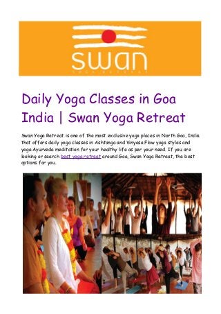 Daily Yoga Classes in Goa
India | Swan Yoga Retreat
Swan Yoga Retreat is one of the most exclusive yoga places in North Goa, India
that offers daily yoga classes in Ashtanga and Vinyasa Flow yoga styles and
yoga Ayurveda meditation for your healthy life as per your need. If you are
looking or search best yoga retreat around Goa, Swan Yoga Retreat, the best
options for you.
 