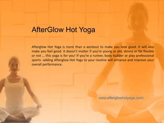 AfterGlow Hot Yoga
Afterglow Hot Yoga is more than a workout to make you look good. It will also
make you feel good. It doesn’t matter if you’re young or old, skinny or fat flexible
or not … this yoga is for you! If you’re a runner, body builder or play professional
sports -adding Afterglow Hot Yoga to your routine will enhance and improve your
overall performance.
 