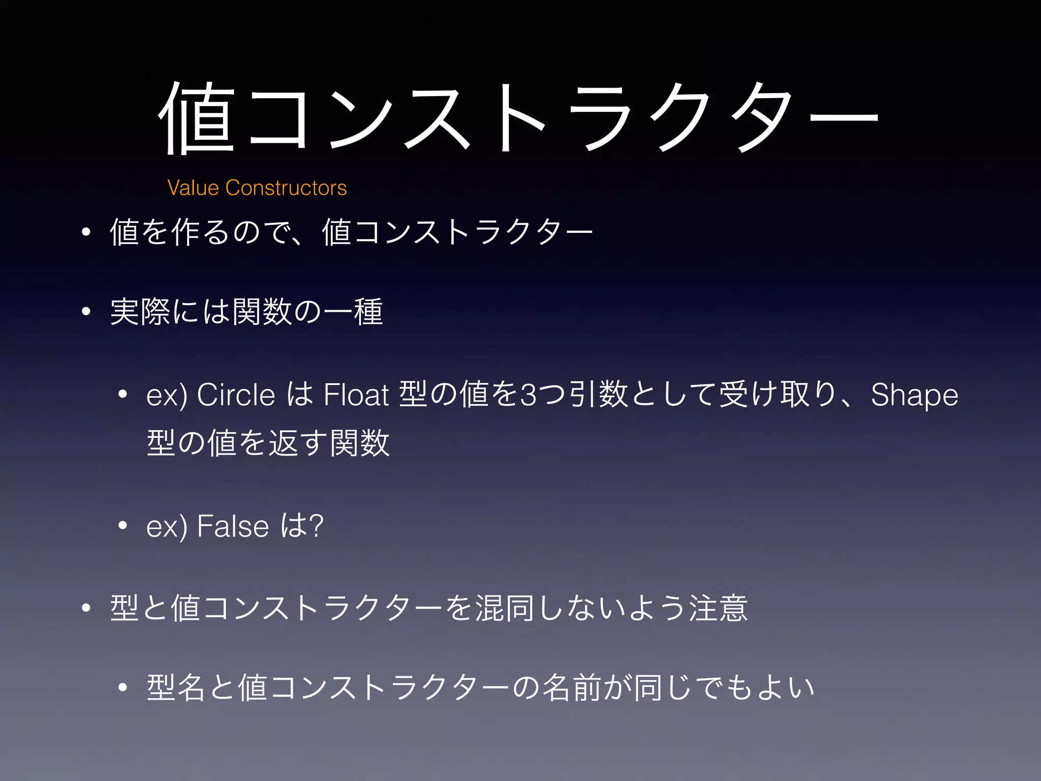 値コンストラクター
• 値を作るので、値コンストラクター
• 実際には関数の一種
• ex) Circle は Float 型の値を3つ引数として受け取り、Shape
型の値を返す関数
• ex) False は?
• 型と値コンストラクターを混同しないよう注意
• 型名と値コンストラクターの名前が同じでもよい
Value Constructors
 