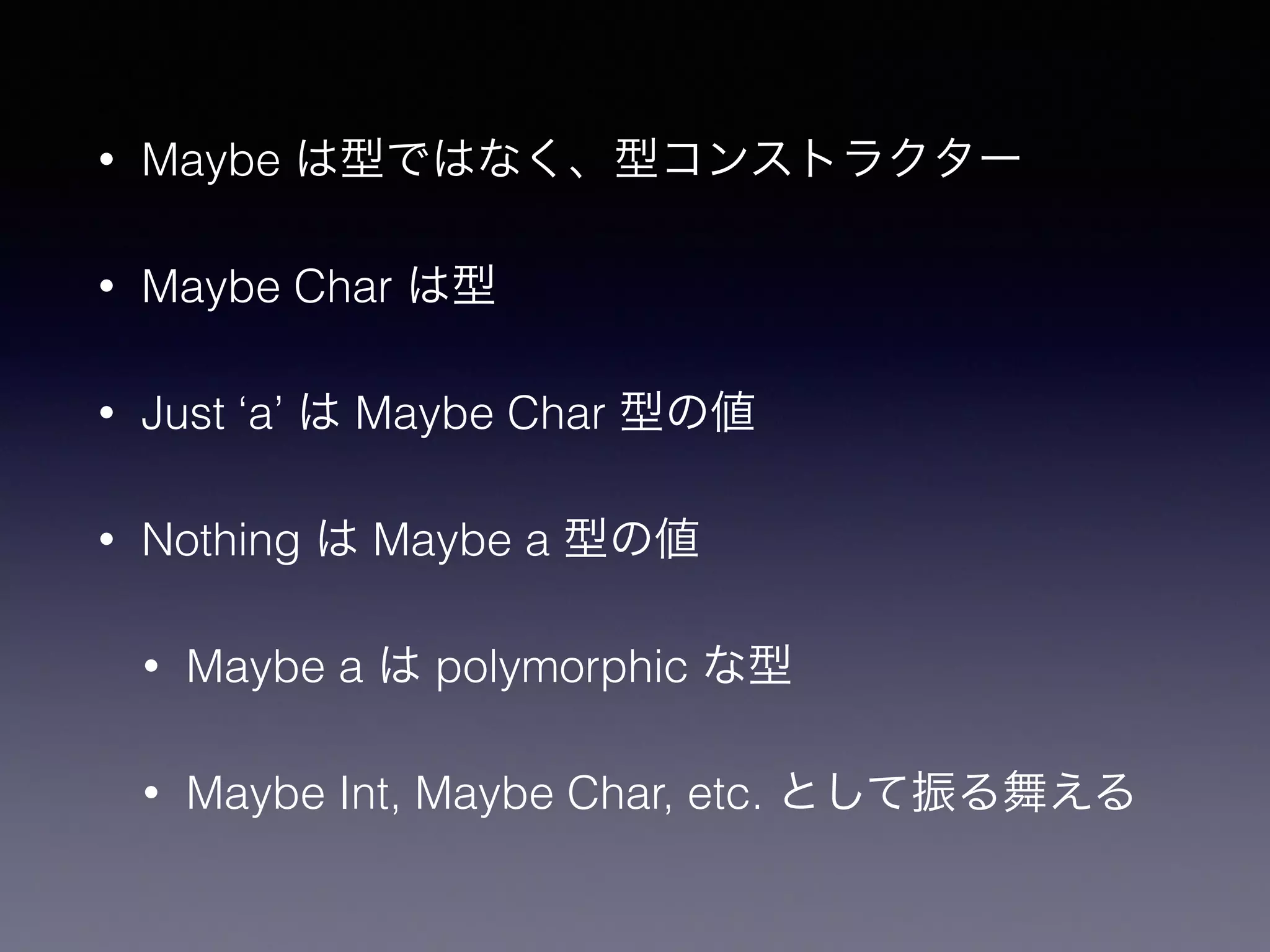 • Maybe は型ではなく、型コンストラクター
• Maybe Char は型
• Just ‘a’ は Maybe Char 型の値
• Nothing は Maybe a 型の値
• Maybe a は polymorphic な型
• Maybe Int, Maybe Char, etc. として振る舞える
 