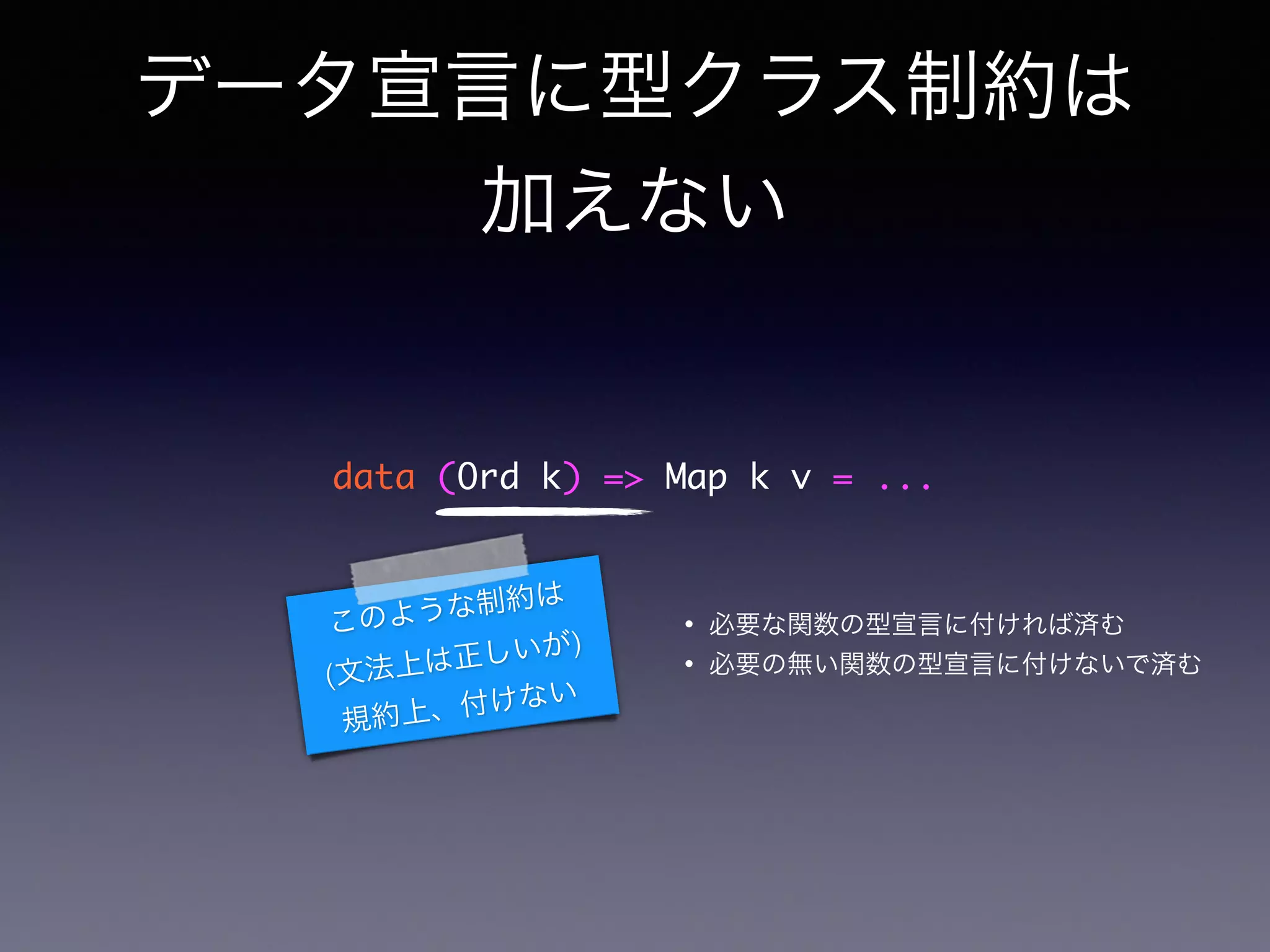 データ宣言に型クラス制約は
加えない
data (Ord k) => Map k v = ...
このような制約は
(文法上は正しいが)
規約上、付けない
• 必要な関数の型宣言に付ければ済む
• 必要の無い関数の型宣言に付けないで済む
 