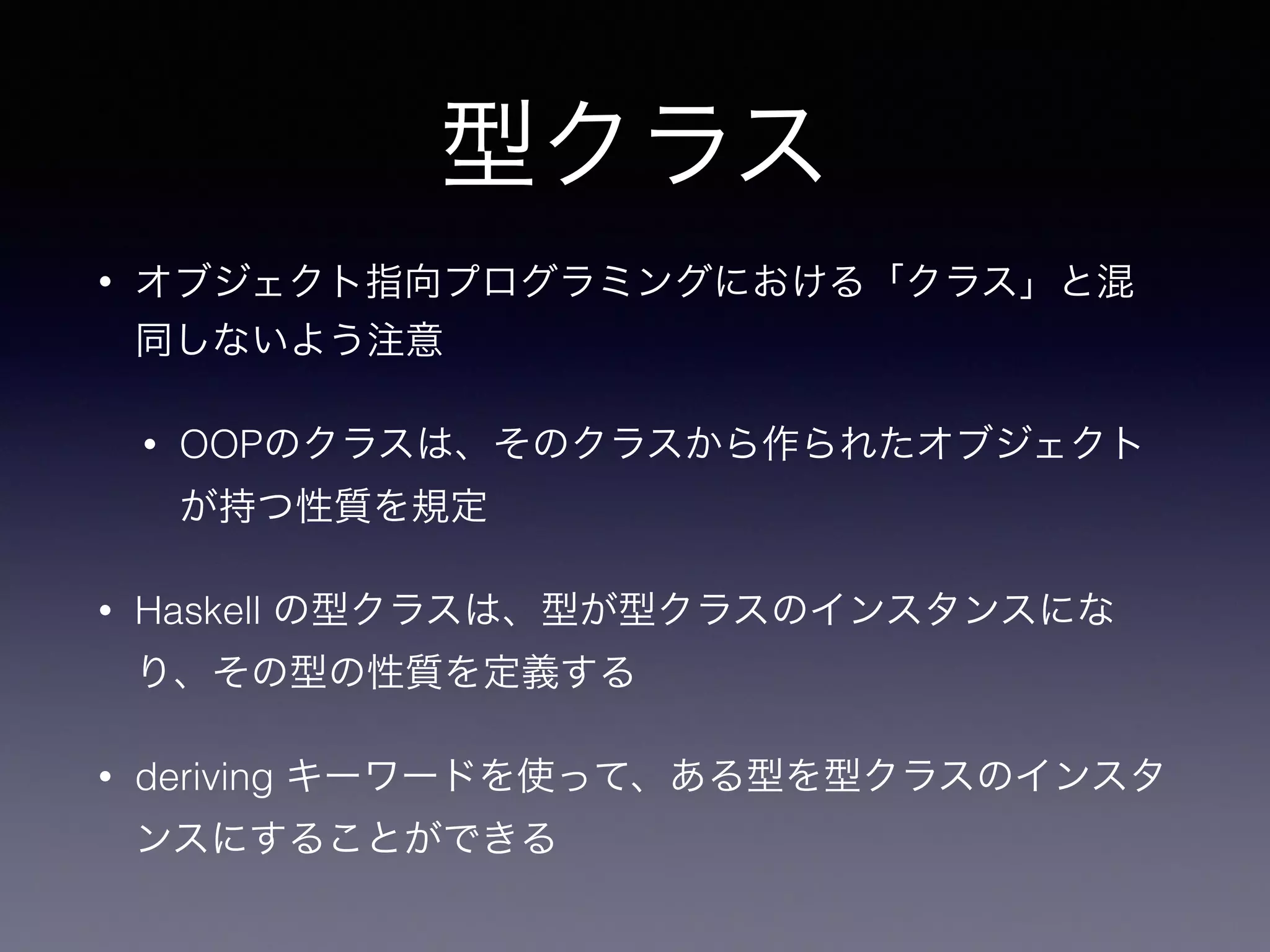 型クラス
• オブジェクト指向プログラミングにおける「クラス」と混
同しないよう注意
• OOPのクラスは、そのクラスから作られたオブジェクト
が持つ性質を規定
• Haskell の型クラスは、型が型クラスのインスタンスにな
り、その型の性質を定義する
• deriving キーワードを使って、ある型を型クラスのインスタ
ンスにすることができる
 