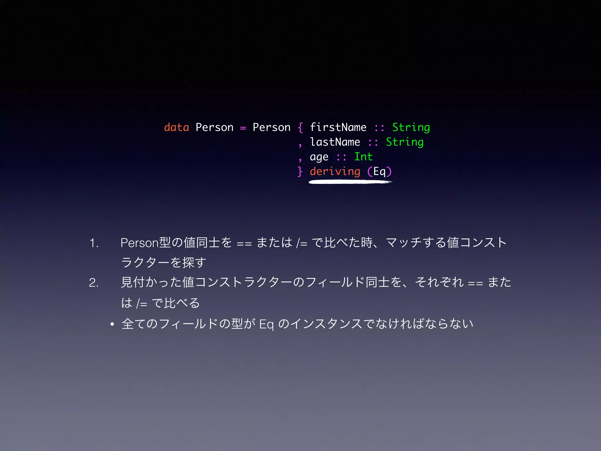 data Person = Person { firstName :: String	
, lastName :: String	
, age :: Int	
} deriving (Eq)
1. Person型の値同士を == または /= で比べた時、マッチする値コンスト
ラクターを探す
2. 見付かった値コンストラクターのフィールド同士を、それぞれ == また
は /= で比べる
• 全てのフィールドの型が Eq のインスタンスでなければならない
 