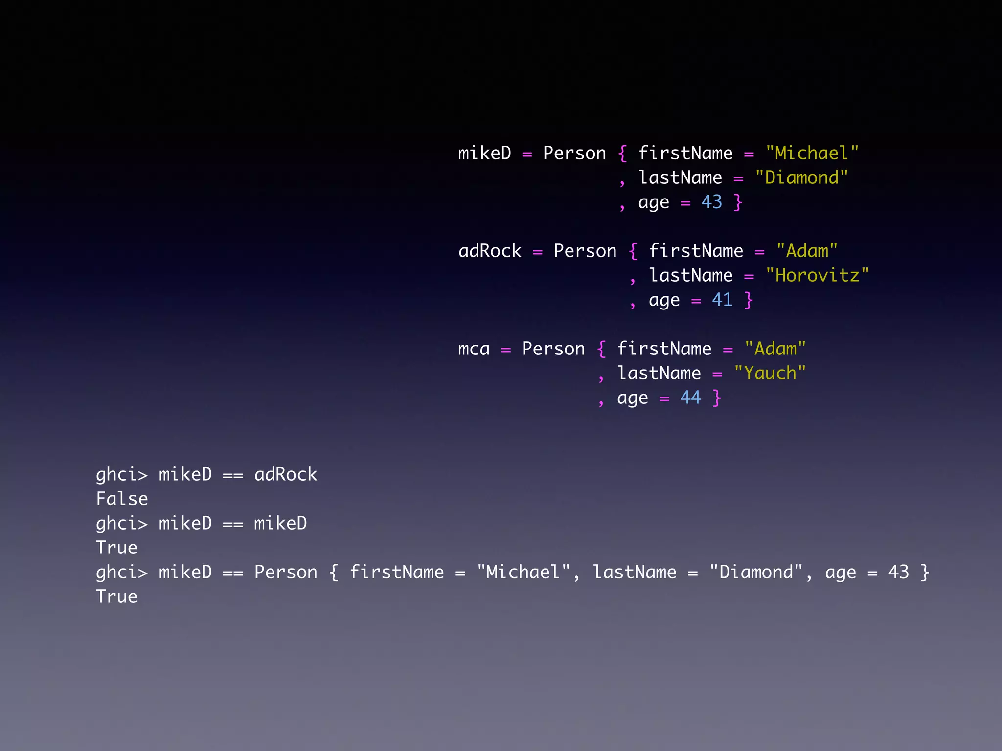 mikeD = Person { firstName = "Michael"	
, lastName = "Diamond"	
, age = 43 }	
!
adRock = Person { firstName = "Adam"	
, lastName = "Horovitz"	
, age = 41 }	
!
mca = Person { firstName = "Adam"	
, lastName = "Yauch"	
, age = 44 }	
ghci> mikeD == adRock	
False	
ghci> mikeD == mikeD	
True	
ghci> mikeD == Person { firstName = "Michael", lastName = "Diamond", age = 43 }	
True	
 