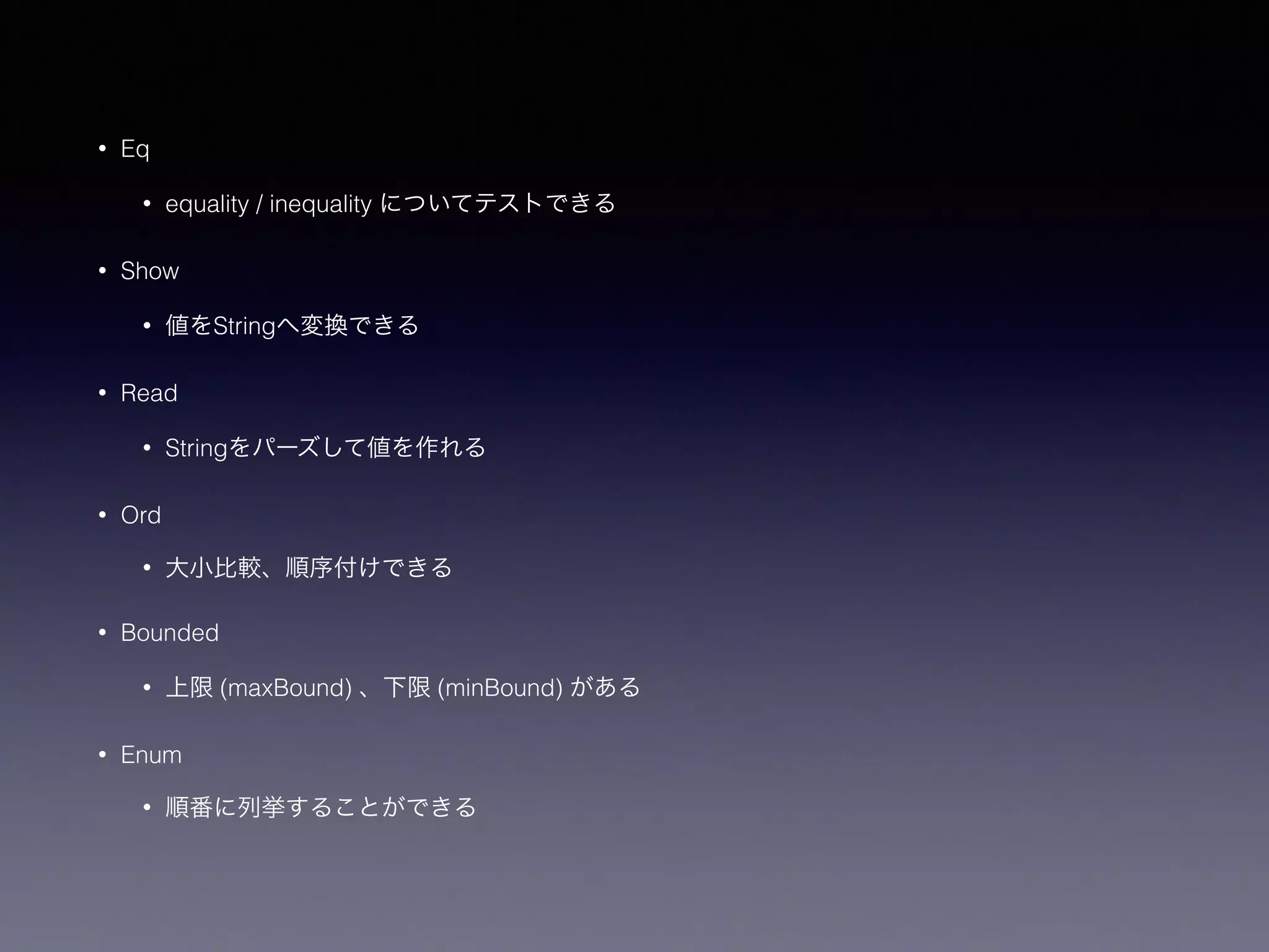 • Eq
• equality / inequality についてテストできる
• Show
• 値をStringへ変換できる
• Read
• Stringをパーズして値を作れる
• Ord
• 大小比較、順序付けできる
• Bounded
• 上限 (maxBound) 、下限 (minBound) がある
• Enum
• 順番に列挙することができる
 