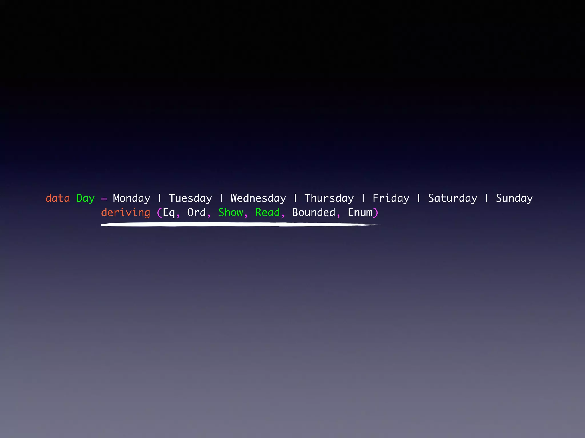 data Day = Monday | Tuesday | Wednesday | Thursday | Friday | Saturday | Sunday	
deriving (Eq, Ord, Show, Read, Bounded, Enum)	
!
 