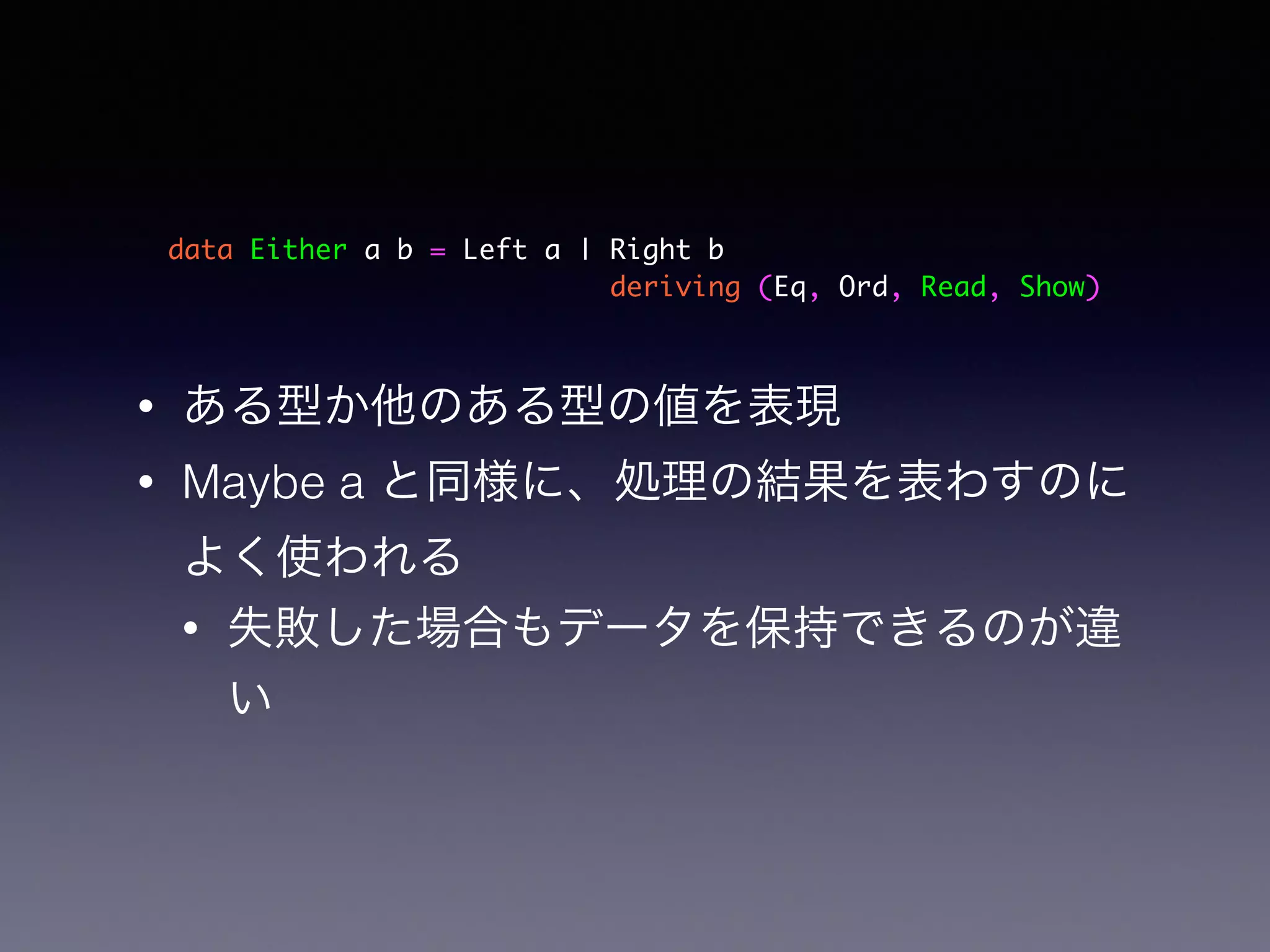 data Either a b = Left a | Right b	
deriving (Eq, Ord, Read, Show)
• ある型か他のある型の値を表現
• Maybe a と同様に、処理の結果を表わすのに
よく使われる
• 失敗した場合もデータを保持できるのが違
い
 
