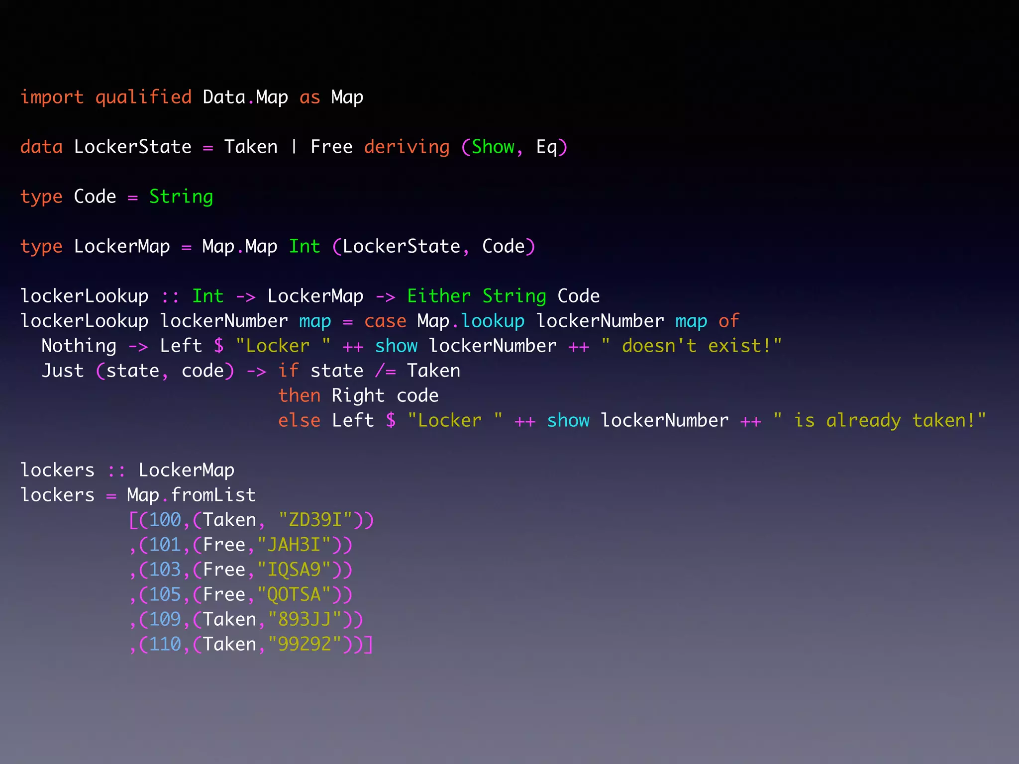 import qualified Data.Map as Map	
!
data LockerState = Taken | Free deriving (Show, Eq)	
!
type Code = String	
!
type LockerMap = Map.Map Int (LockerState, Code)	
!
lockerLookup :: Int -> LockerMap -> Either String Code	
lockerLookup lockerNumber map = case Map.lookup lockerNumber map of	
Nothing -> Left $ "Locker " ++ show lockerNumber ++ " doesn't exist!"	
Just (state, code) -> if state /= Taken	
then Right code	
else Left $ "Locker " ++ show lockerNumber ++ " is already taken!"	
!
lockers :: LockerMap	
lockers = Map.fromList	
[(100,(Taken, "ZD39I"))	
,(101,(Free,"JAH3I"))	
,(103,(Free,"IQSA9"))	
,(105,(Free,"QOTSA"))	
,(109,(Taken,"893JJ"))	
,(110,(Taken,"99292"))]	
 