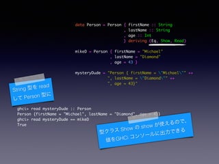 data Person = Person { firstName :: String	
, lastName :: String	
, age :: Int	
} deriving (Eq, Show, Read)	
!
mikeD = Person { firstName = "Michael"	
, lastName = "Diamond"	
, age = 43 }	
!
mysteryDude = "Person { firstName = "Michael"" ++	
", lastName = "Diamond"" ++	
", age = 43}"	
ghci> read mysteryDude :: Person	
Person {firstName = "Michael", lastName = "Diamond", age = 43}	
ghci> read mysteryDude == mikeD	
True	
String ͤ read
 Person ͤ
ͥ饹 Show  show ʹΤǡ
GHCi 󥽩`˳Ǥ
 