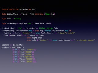 import qualified Data.Map as Map	
!
data LockerState = Taken | Free deriving (Show, Eq)	
!
type Code = String	
!
type LockerMap = Map.Map Int (LockerState, Code)	
!
lockerLookup :: Int -> LockerMap -> Either String Code	
lockerLookup lockerNumber map = case Map.lookup lockerNumber map of	
Nothing -> Left $ "Locker " ++ show lockerNumber ++ " doesn't exist!"	
Just (state, code) -> if state /= Taken	
then Right code	
else Left $ "Locker " ++ show lockerNumber ++ " is already taken!"	
!
lockers :: LockerMap	
lockers = Map.fromList	
[(100,(Taken, "ZD39I"))	
,(101,(Free,"JAH3I"))	
,(103,(Free,"IQSA9"))	
,(105,(Free,"QOTSA"))	
,(109,(Taken,"893JJ"))	
,(110,(Taken,"99292"))]	
 