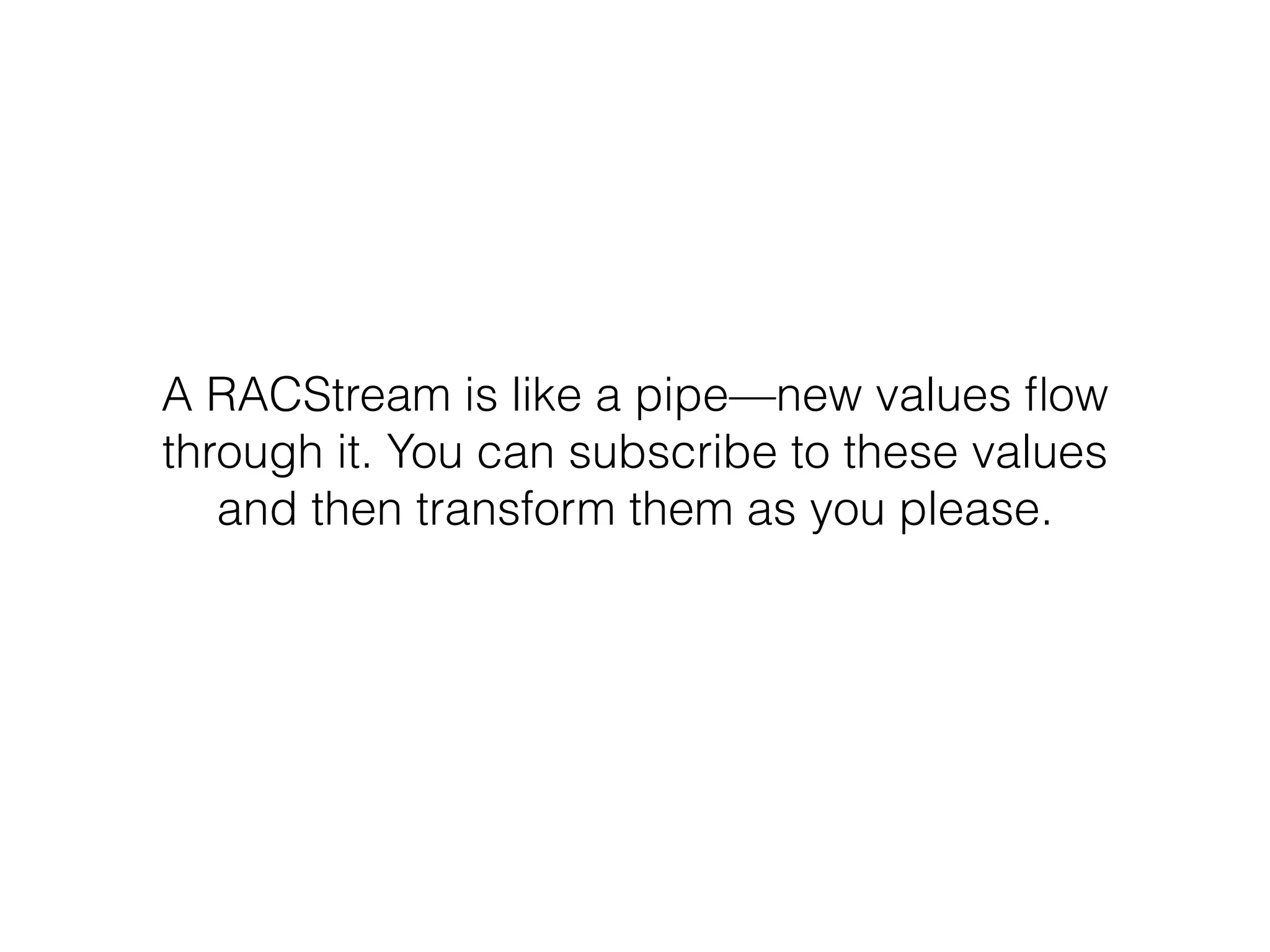 A RACStream is like a pipe—new values ﬂow
through it. You can subscribe to these values
and then transform them as you please.
 