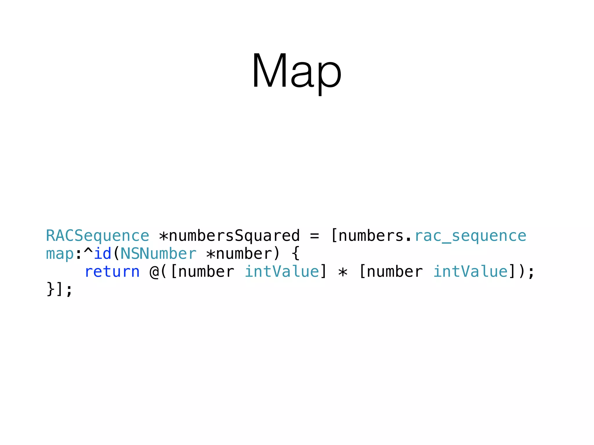 Map
RACSequence *numbersSquared = [numbers.rac_sequence
map:^id(NSNumber *number) {
return @([number intValue] * [number intValue]);
}];
 