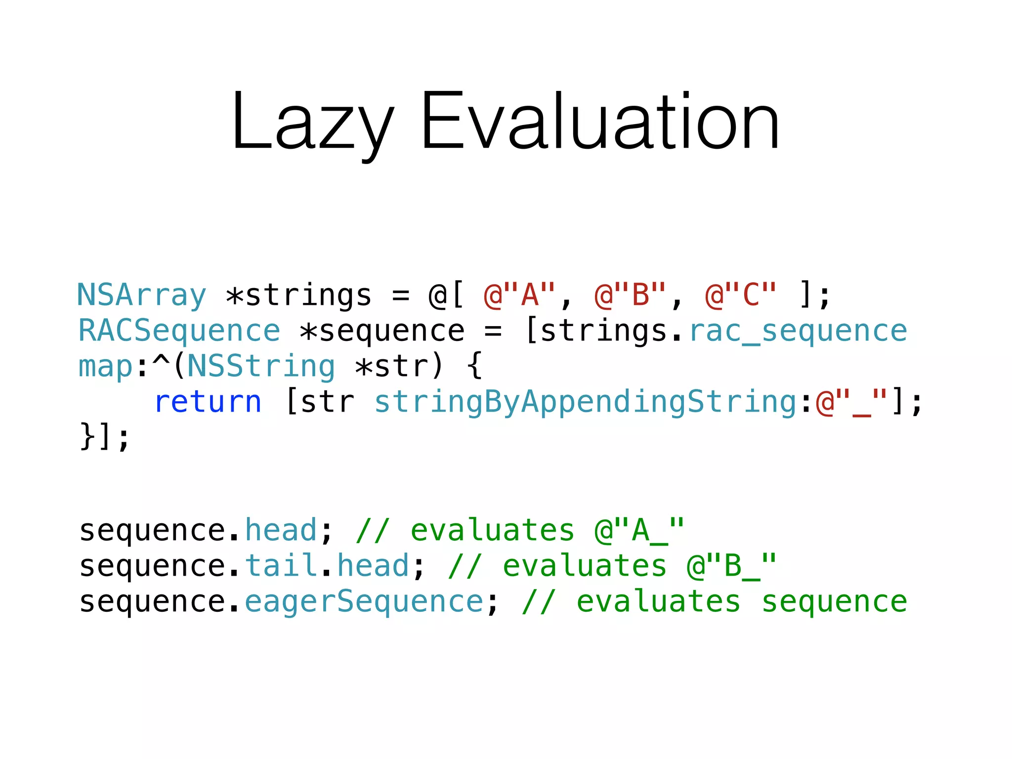 Lazy Evaluation
NSArray *strings = @[ @"A", @"B", @"C" ];
RACSequence *sequence = [strings.rac_sequence
map:^(NSString *str) {
return [str stringByAppendingString:@"_"];
}];
!
sequence.head; // evaluates @"A_"
sequence.tail.head; // evaluates @"B_"
sequence.eagerSequence; // evaluates sequence
 