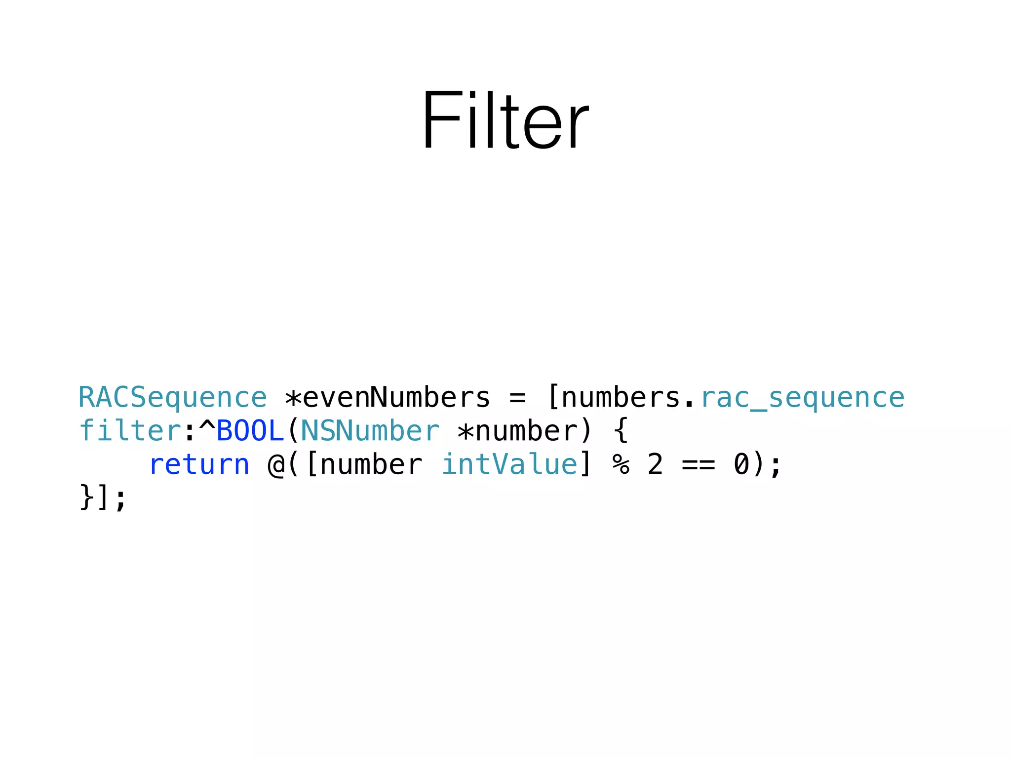 Filter
RACSequence *evenNumbers = [numbers.rac_sequence
filter:^BOOL(NSNumber *number) {
return @([number intValue] % 2 == 0);
}];
 