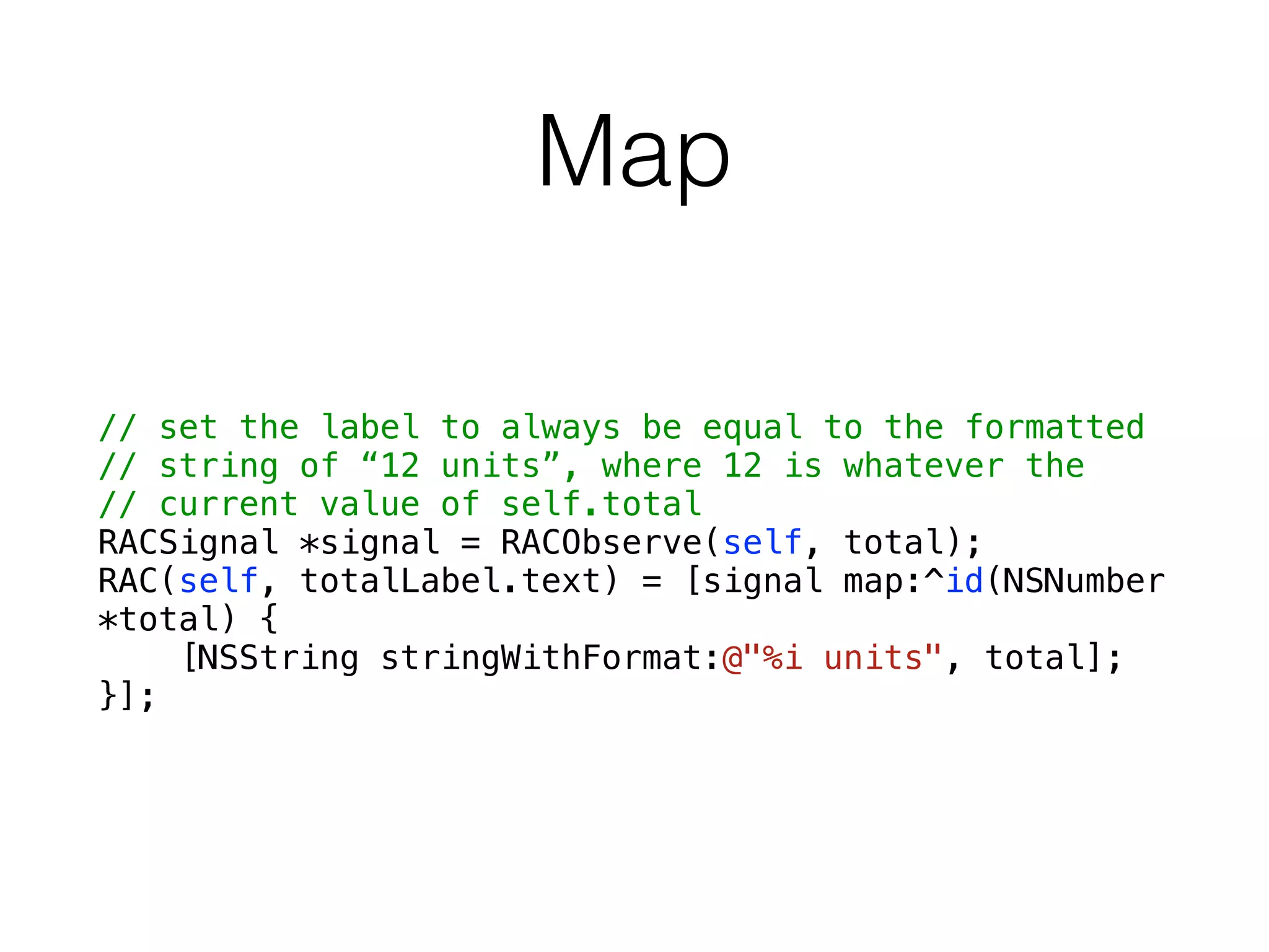 Map
// set the label to always be equal to the formatted
// string of “12 units”, where 12 is whatever the
// current value of self.total
RACSignal *signal = RACObserve(self, total);
RAC(self, totalLabel.text) = [signal map:^id(NSNumber
*total) {
[NSString stringWithFormat:@"%i units", total];
}];
 