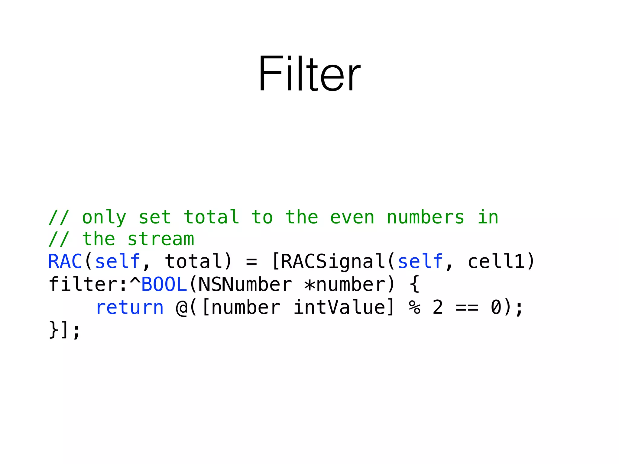 Filter
// only set total to the even numbers in
// the stream
RAC(self, total) = [RACSignal(self, cell1)
filter:^BOOL(NSNumber *number) {
return @([number intValue] % 2 == 0);
}];
 