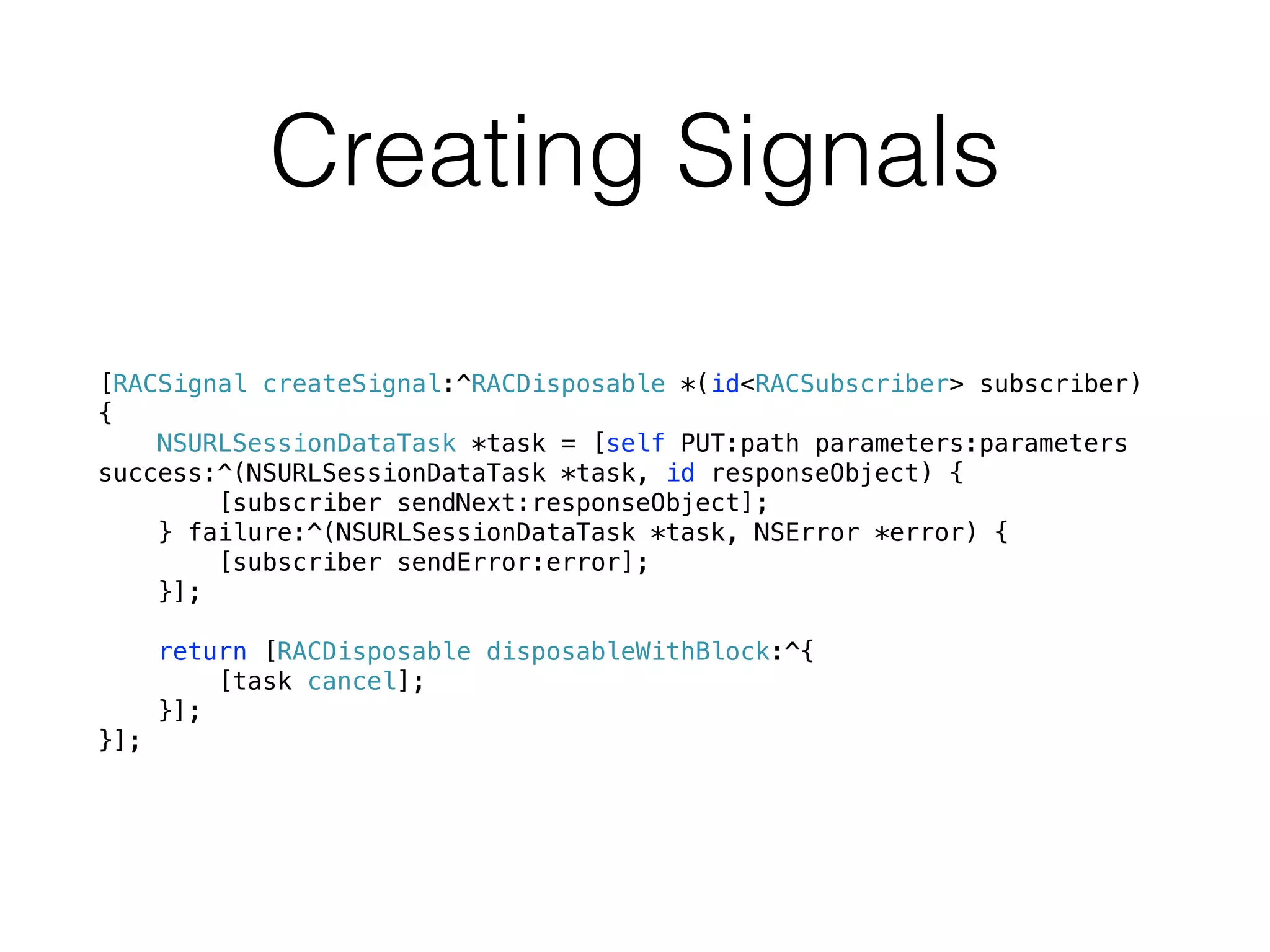 Creating Signals
[RACSignal createSignal:^RACDisposable *(id<RACSubscriber> subscriber)
{
NSURLSessionDataTask *task = [self PUT:path parameters:parameters
success:^(NSURLSessionDataTask *task, id responseObject) {
[subscriber sendNext:responseObject];
} failure:^(NSURLSessionDataTask *task, NSError *error) {
[subscriber sendError:error];
}];
return [RACDisposable disposableWithBlock:^{
[task cancel];
}];
}];
 