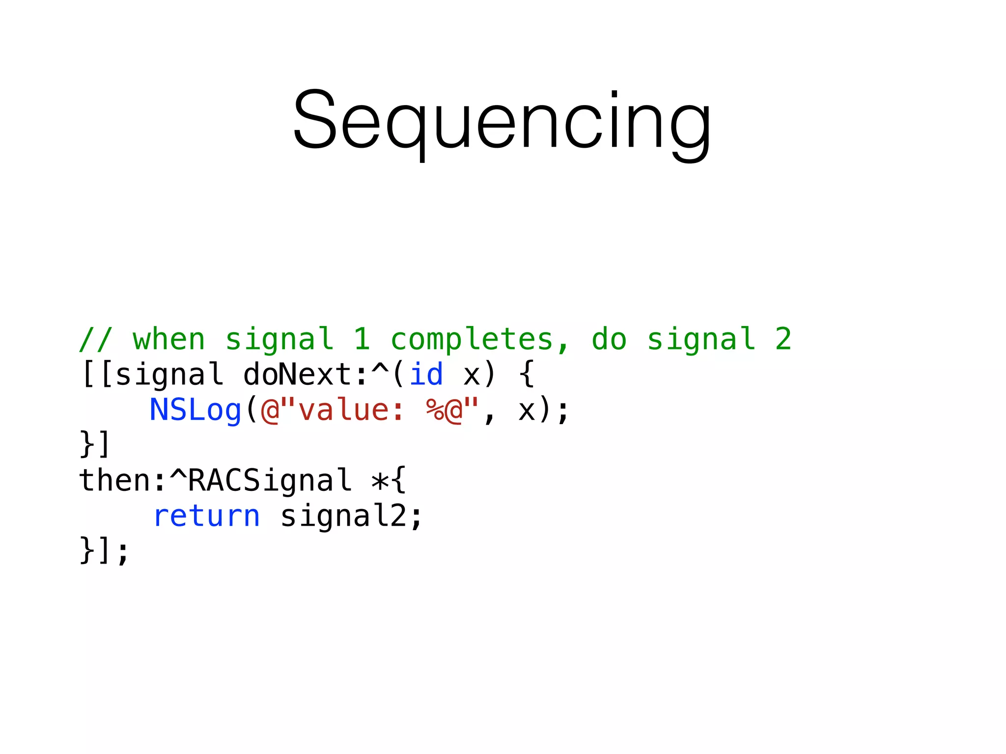 Sequencing
// when signal 1 completes, do signal 2
[[signal doNext:^(id x) {
NSLog(@"value: %@", x);
}]
then:^RACSignal *{
return signal2;
}];
 