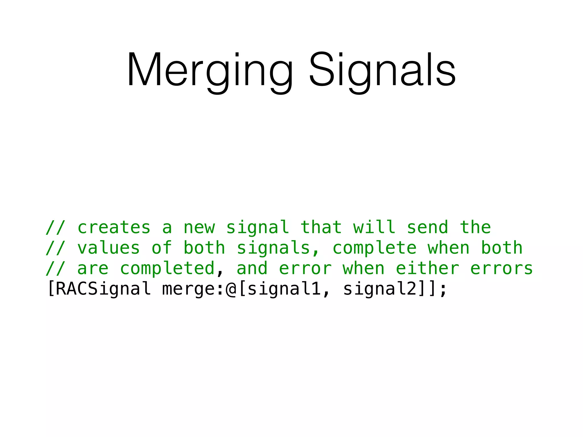 Merging Signals
// creates a new signal that will send the
// values of both signals, complete when both
// are completed, and error when either errors
[RACSignal merge:@[signal1, signal2]];
 