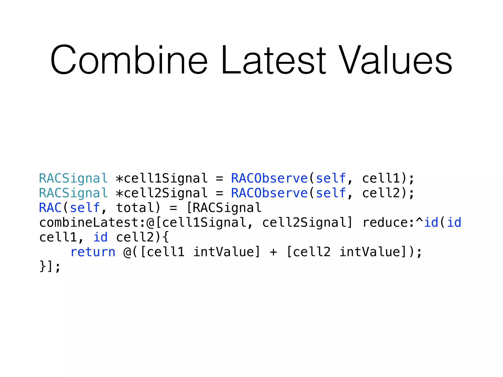Combine Latest Values
RACSignal *cell1Signal = RACObserve(self, cell1);
RACSignal *cell2Signal = RACObserve(self, cell2);
RAC(self, total) = [RACSignal
combineLatest:@[cell1Signal, cell2Signal] reduce:^id(id
cell1, id cell2){
return @([cell1 intValue] + [cell2 intValue]);
}];
 