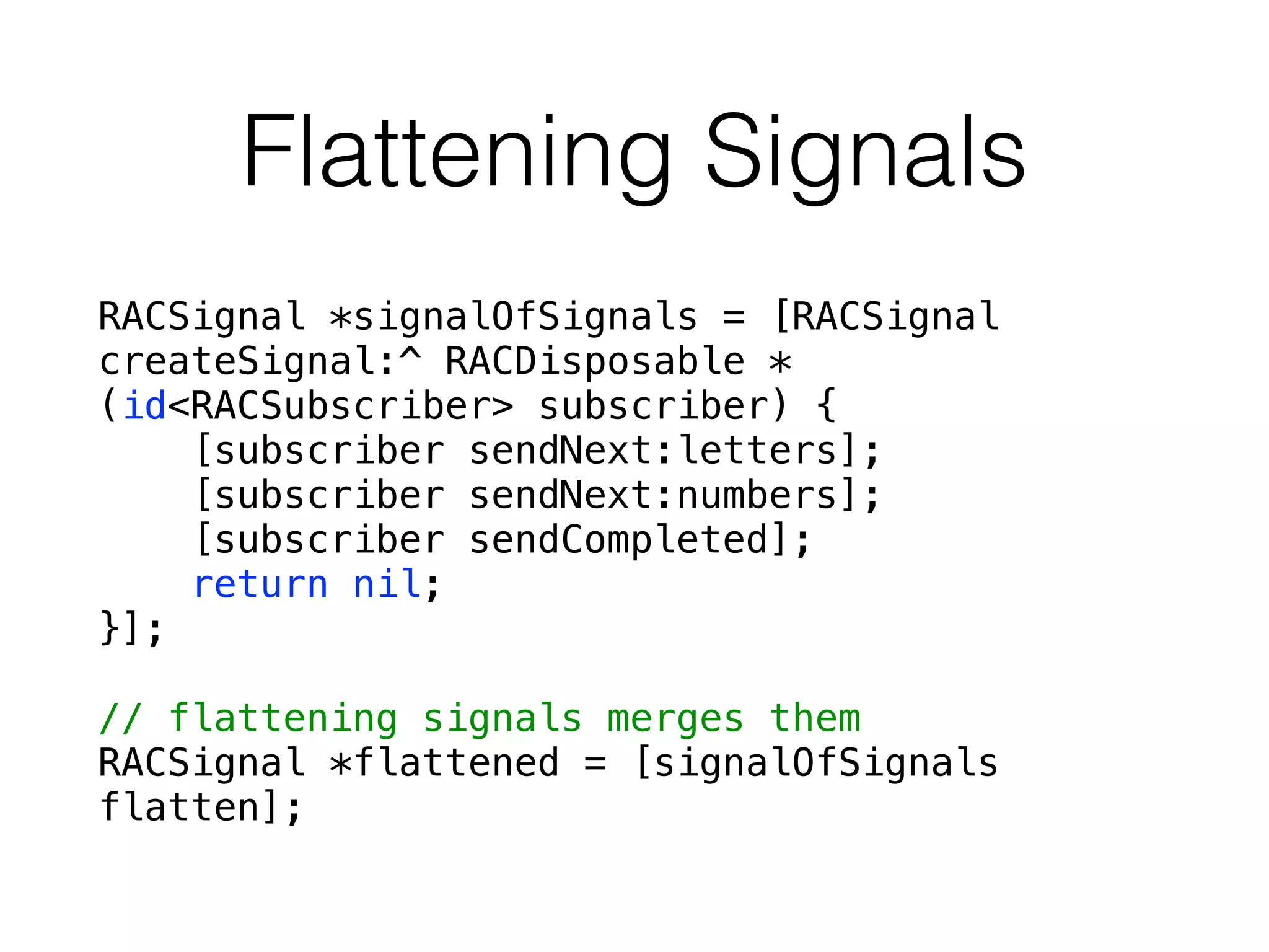 Flattening Signals
RACSignal *signalOfSignals = [RACSignal
createSignal:^ RACDisposable *
(id<RACSubscriber> subscriber) {
[subscriber sendNext:letters];
[subscriber sendNext:numbers];
[subscriber sendCompleted];
return nil;
}];
!
// flattening signals merges them
RACSignal *flattened = [signalOfSignals
flatten];
 