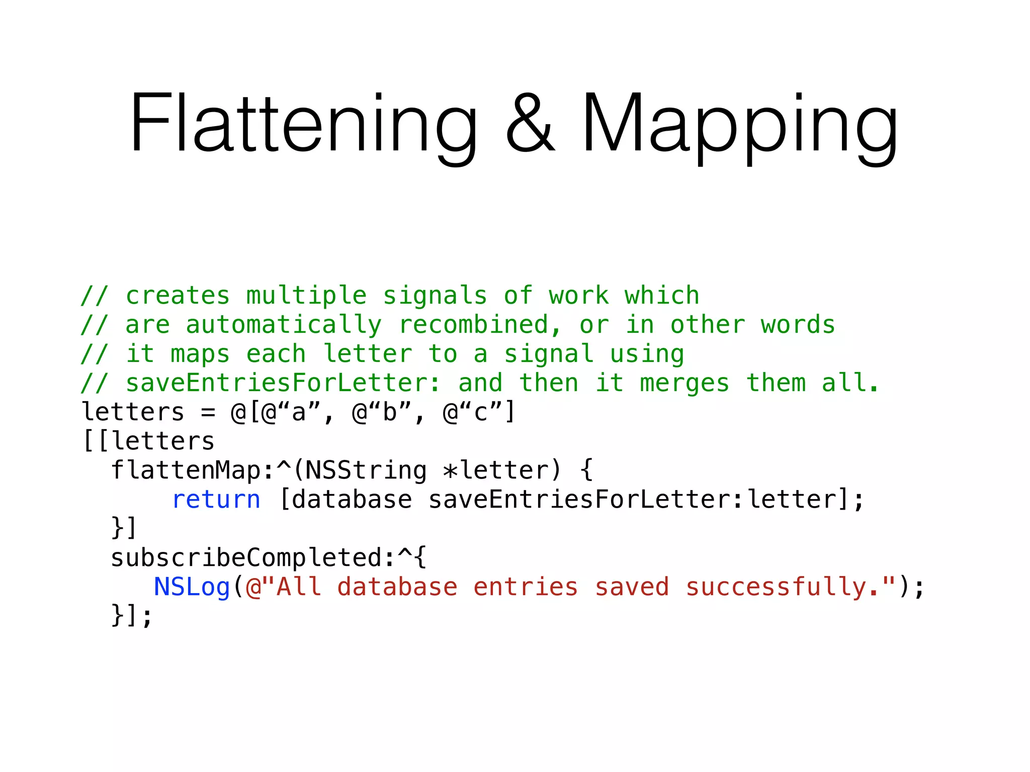 Flattening & Mapping
// creates multiple signals of work which
// are automatically recombined, or in other words
// it maps each letter to a signal using
// saveEntriesForLetter: and then it merges them all.
letters = @[@“a”, @“b”, @“c”]
[[letters
flattenMap:^(NSString *letter) {
return [database saveEntriesForLetter:letter];
}]
subscribeCompleted:^{
NSLog(@"All database entries saved successfully.");
}];
 