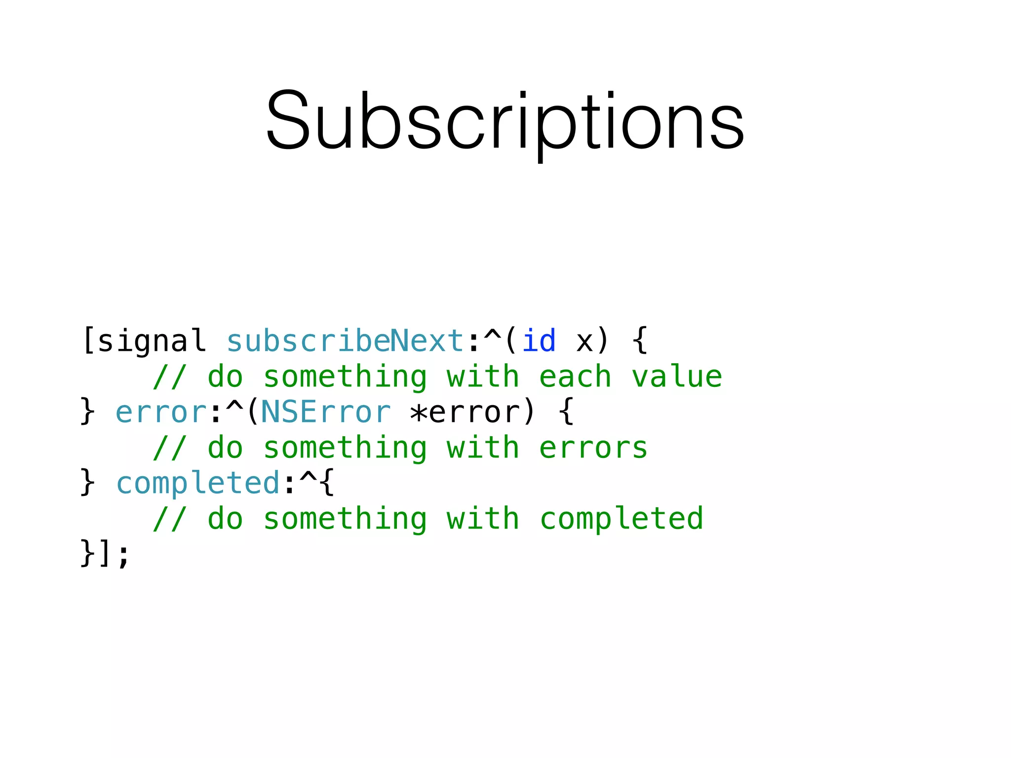 Subscriptions
[signal subscribeNext:^(id x) {
// do something with each value
} error:^(NSError *error) {
// do something with errors
} completed:^{
// do something with completed
}];
 