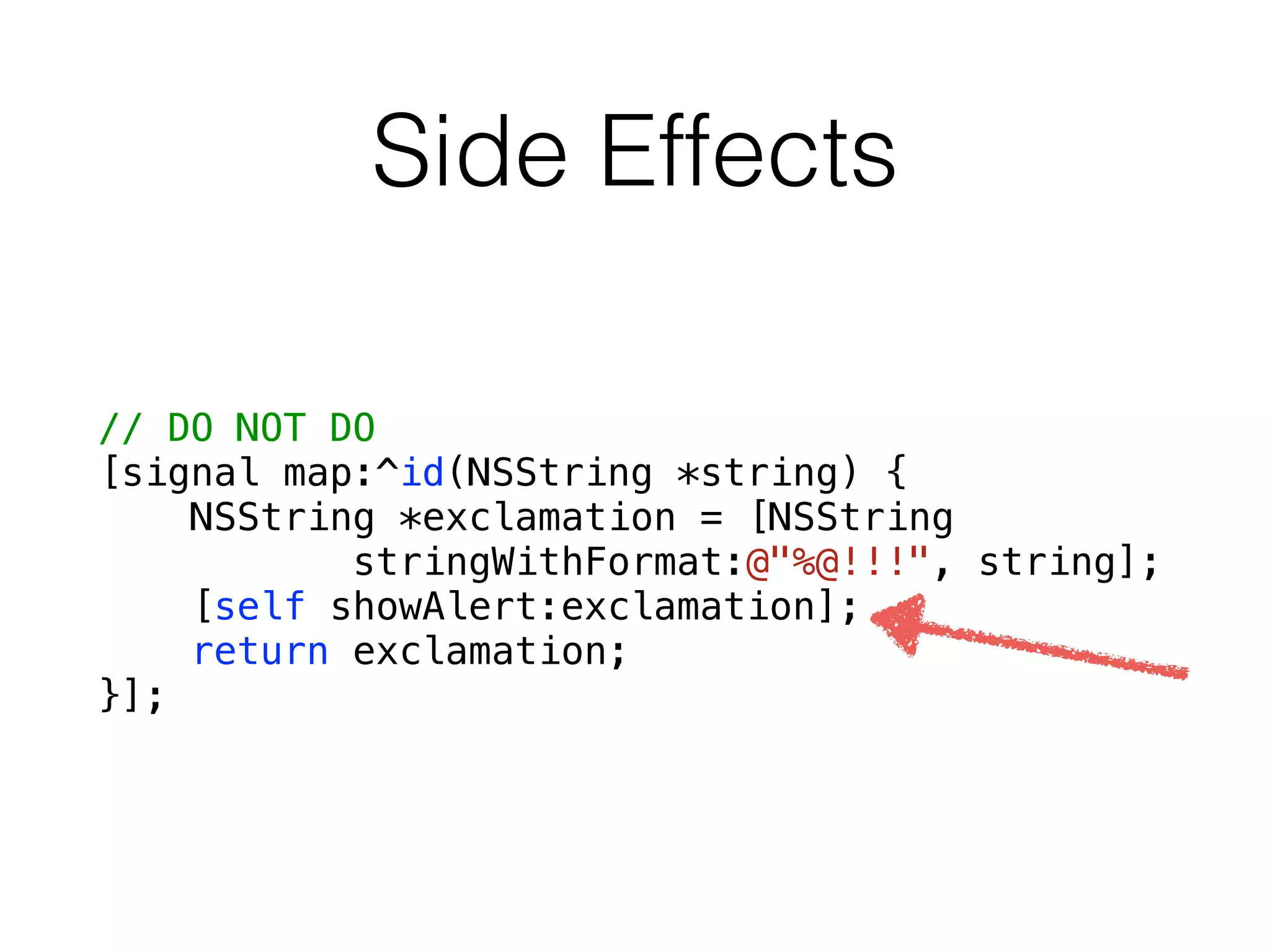 Side Effects
// DO NOT DO
[signal map:^id(NSString *string) {
NSString *exclamation = [NSString
stringWithFormat:@"%@!!!", string];
[self showAlert:exclamation];
return exclamation;
}];
 